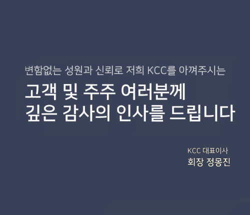 변함없는 성원과 신뢰로 저희
          KCC를 아껴주시는 고객및 주주 여러분께 깊은 감사의 인사를 드립니다.