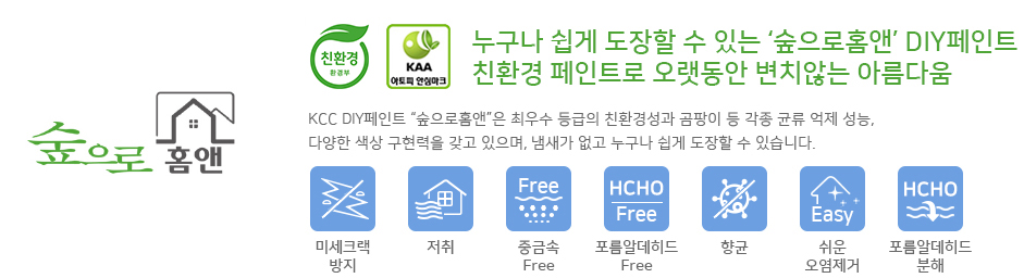 KCC 숲으로 홈앤  건축도료는 환경부 지정 친환경 인증마크취득, KAA 아토피 안심마크를 
         취득 하였으며, 누구나 쉽게 도장할 수 있는 DIY 친환경 페인트로써 오랫동안 변치않는 아름다움을
         유지합니다. 또한 최우수 등급의 친환경성과 곰팡이 등 각종 균류 억제성능, 다양한 색상 구현력을
         갖고 있으며, 냄새가 없고 누구나 쉽게 도장할 수 있습니다. 숲으로홈앤의 7가지 제품특징으로는
         미세크랙방지,저취,중금속으로부터 안정성, 포름알데히드로부터 안정성, 향균, 쉬운 오염제거,
         포름알데히드 분해 능력을 갖고 있습니다.